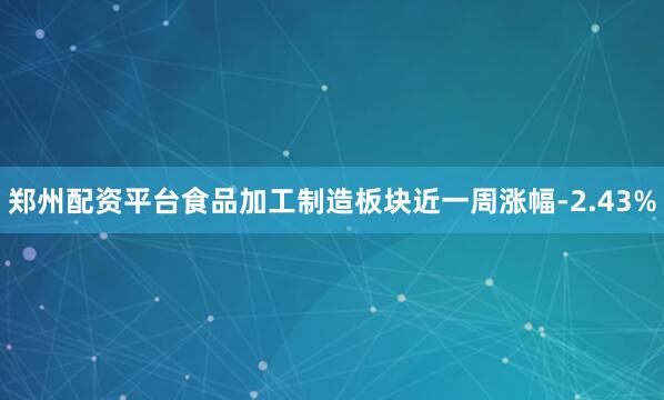郑州配资平台食品加工制造板块近一周涨幅-2.43%