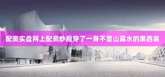 配资实盘网上配资炒股穿了一身不显山露水的黑西装